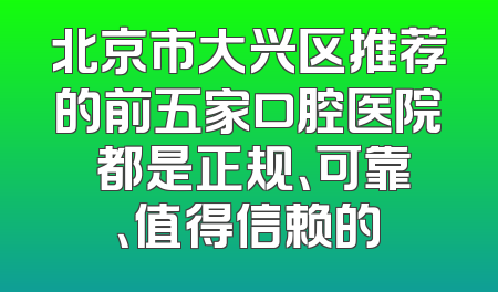 北京市大兴区推荐的前五家口腔医院 都是正规、可靠、值得信赖的