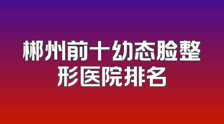 郴州前十幼态脸整形医院排名