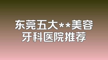 东莞五大**美容牙科医院推荐