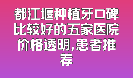 都江堰种植牙口碑比较好的五家医院价格透明，患者推荐