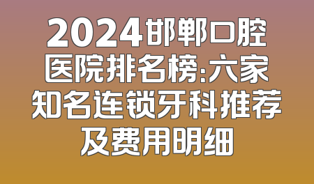 2024邯郸口腔医院排名榜：六家知名连锁牙科推荐及费用明细