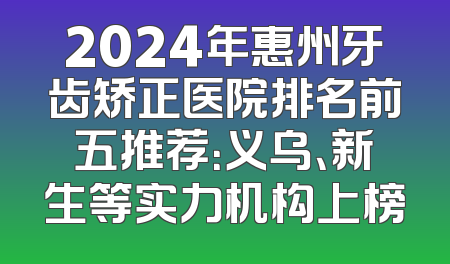 2024年惠州牙齿矫正医院排名前五推荐：义乌、新生等实力机构上榜