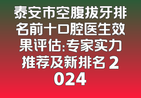 泰安市空腹拔牙排名前十口腔医生效果评估：专家实力推荐及新排名 2024