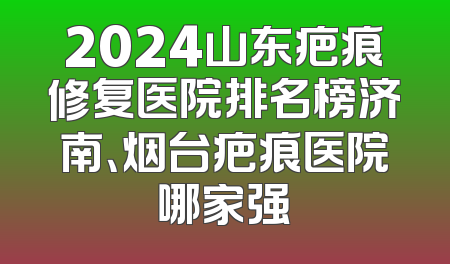 2024山东疤痕修复医院排名榜济南、烟台疤痕医院哪家强