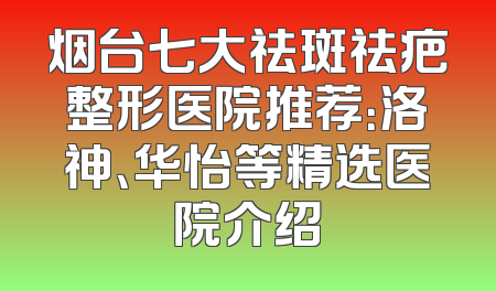烟台七大祛斑祛疤整形医院推荐：洛神、华怡等精选医院介绍