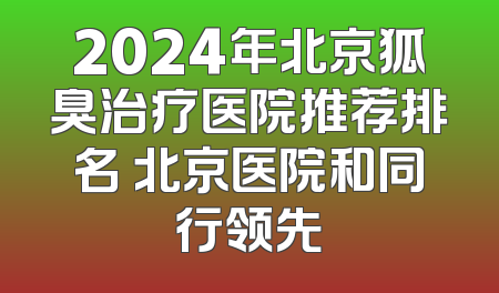 2024年北京狐臭治疗医院推荐排名 北京医院和同行领先