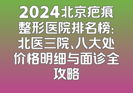 2024北京疤痕整形医院排名榜：北医三院、八大处价格明细与面诊全攻略