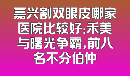 嘉兴割双眼皮哪家医院比较好：禾美与曙光争霸，前八名不分伯仲