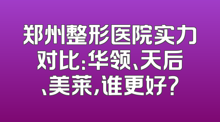 郑州整形医院实力对比：华领、天后、美莱，谁更好？