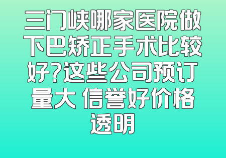 三门峡哪家医院做下巴矫正手术比较好？这些公司预订量大 信誉好价格透明