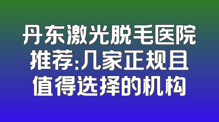 丹东激光脱毛医院推荐：几家正规且值得选择的机构