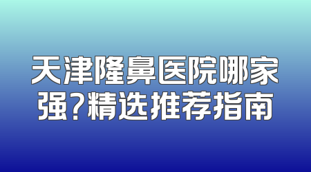 天津隆鼻医院哪家强？精选推荐指南