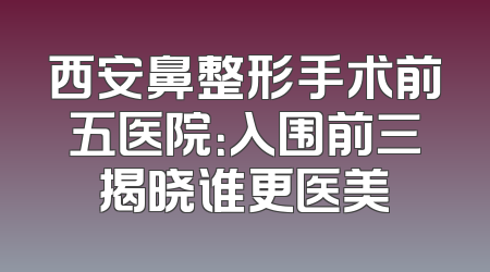 西安鼻整形手术前五医院：入围前三揭晓谁更医美