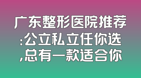 广东整形医院推荐：公立私立任你选，总有一款适合你