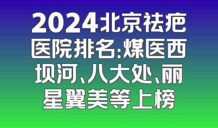 2024北京祛疤医院排名：煤医西坝河、八大处、丽星翼美等上榜
