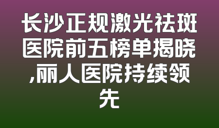 长沙正规激光祛斑医院前五榜单揭晓，丽人医院持续领先