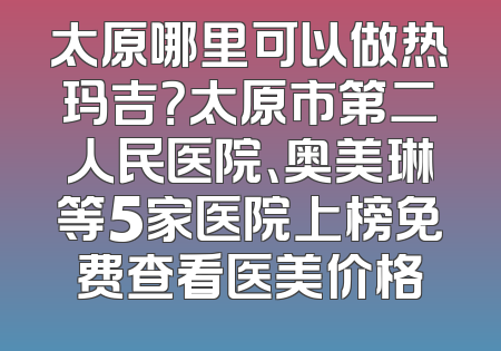 太原哪里可以做热玛吉？太原市第二人民医院、奥美琳等5家医院上榜免费查看医美价格