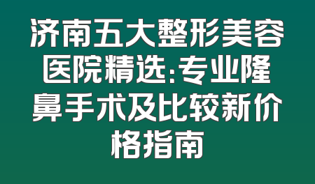 济南五大整形美容医院精选：专业隆鼻手术及比较新价格指南