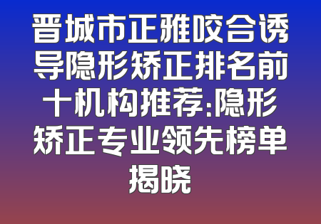 晋城市正雅咬合诱导隐形矫正排名前十机构推荐：隐形矫正专业领先榜单揭晓
