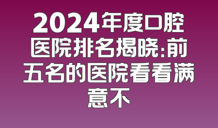 2024年度口腔医院排名揭晓：前五名的医院看看满意不