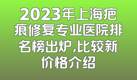 2023年上海疤痕修复专业医院排名榜出炉，比较新价格介绍