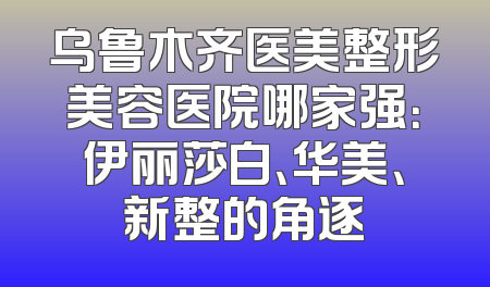 乌鲁木齐医美整形美容医院哪家强：伊丽莎白、华美、新整的角逐