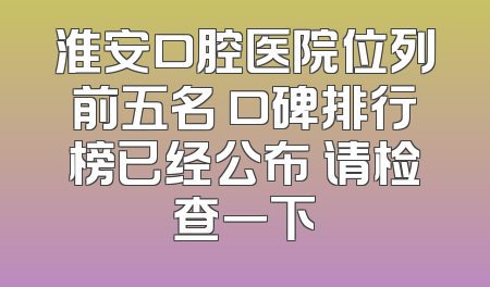 淮安口腔医院位列前五名 口碑排行榜已经公布 请检查一下