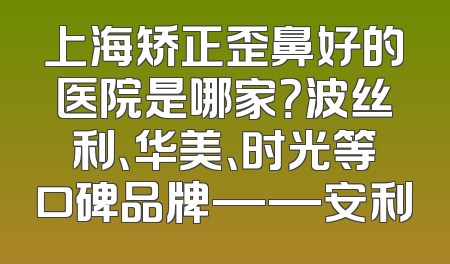上海矫正歪鼻好的医院是哪家？波丝利、华美、时光等口碑品牌——安利