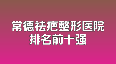 常德祛疤整形医院排名前十强