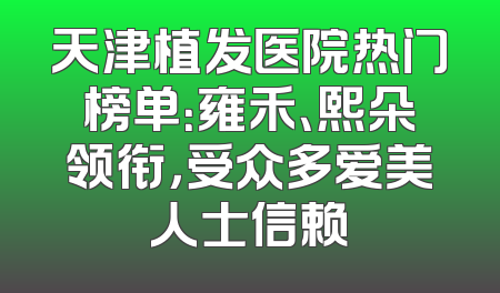 天津植发医院热门榜单：雍禾、熙朵领衔，受众多爱美人士信赖