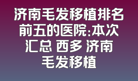 济南毛发移植排名前五的医院：本次汇总 西多 济南毛发移植