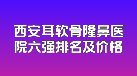 西安耳软骨隆鼻医院六强排名及价格
