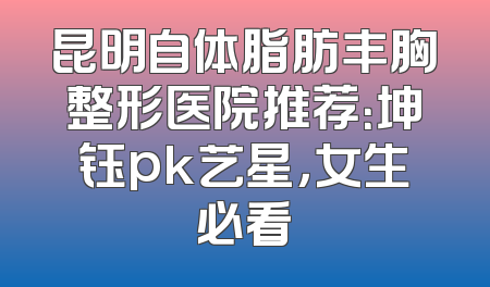 昆明自体脂肪丰胸整形医院推荐：坤钰pk艺星，女生必看