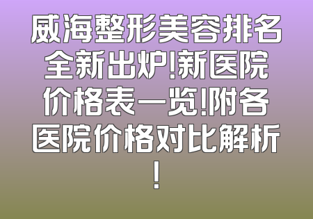 威海整形美容排名全新出炉！新医院价格表一览！附各医院价格对比解析！