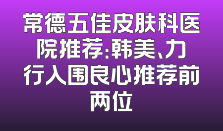 常德五佳皮肤科医院推荐：韩美、力行入围良心推荐前两位