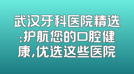 武汉牙科医院精选：护航您的口腔健康，优选这些医院