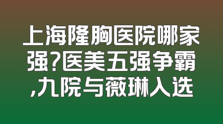 上海隆胸医院哪家强？医美五强争霸，九院与薇琳入选