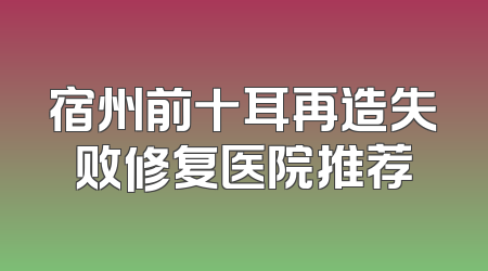 宿州前十耳再造失败修复医院推荐