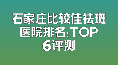 石家庄比较佳祛斑医院排名：TOP6评测