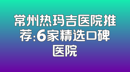 常州热玛吉医院推荐：6家精选口碑医院