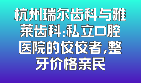 杭州瑞尔齿科与雅莱齿科：私立口腔医院的佼佼者，整牙价格亲民