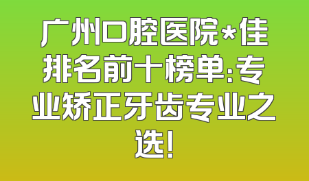 广州口腔医院*佳排名前十榜单：专业矫正牙齿专业之选！