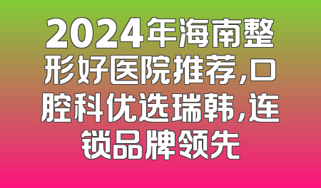 2024年海南整形好医院推荐，口腔科优选瑞韩，连锁品牌领先