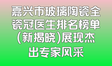 嘉兴市玻璃陶瓷全瓷冠医生排名榜单（新揭晓）展现杰出专家风采
