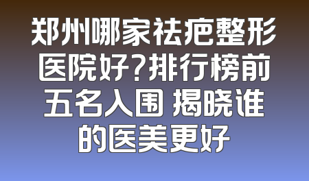 郑州哪家祛疤整形医院好？排行榜前五名入围 揭晓谁的医美更好