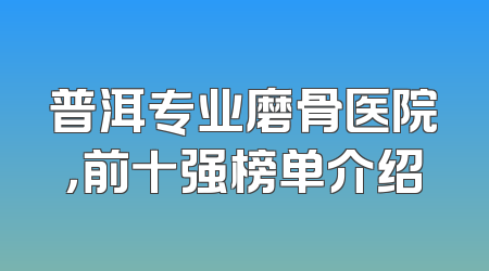 普洱专业磨骨医院，前十强榜单介绍