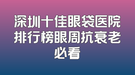 深圳十佳眼袋医院排行榜眼周抗衰老必看