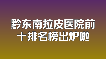 黔东南拉皮医院前十排名榜出炉啦