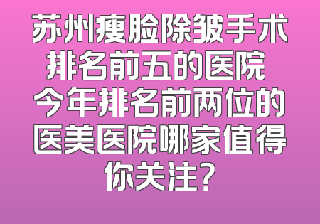 苏州瘦脸除皱手术排名前五的医院 今年排名前两位的医美医院哪家值得你关注？