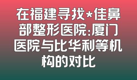 在福建寻找*佳鼻部整形医院：厦门医院与比华利等机构的对比